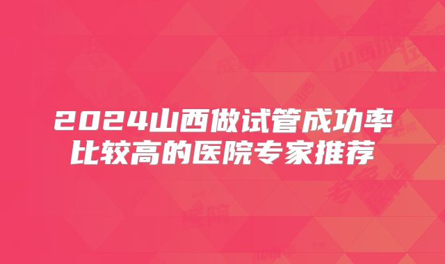 2024山西做试管成功率比较高的医院专家推荐