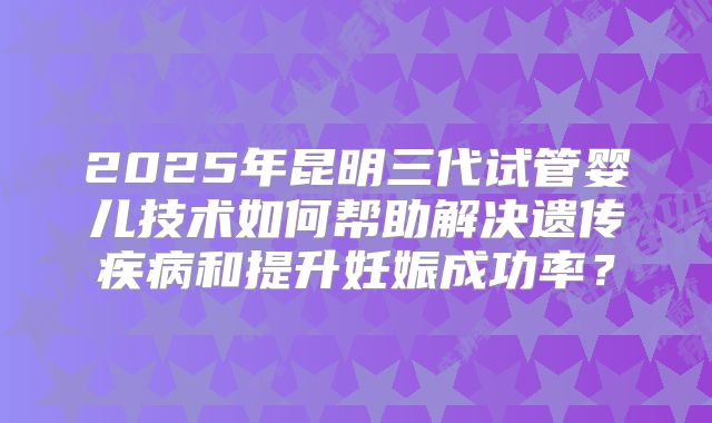 2025年昆明三代试管婴儿技术如何帮助解决遗传疾病和提升妊娠成功率？