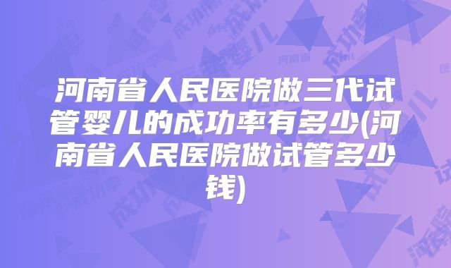河南省人民医院做三代试管婴儿的成功率有多少(河南省人民医院做试管多少钱)