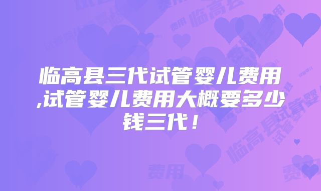 临高县三代试管婴儿费用,试管婴儿费用大概要多少钱三代！