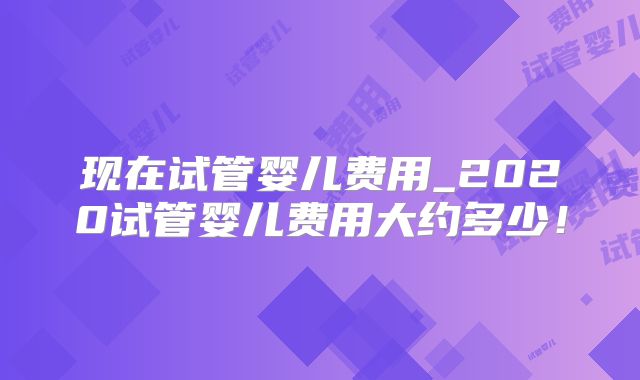 现在试管婴儿费用_2020试管婴儿费用大约多少！