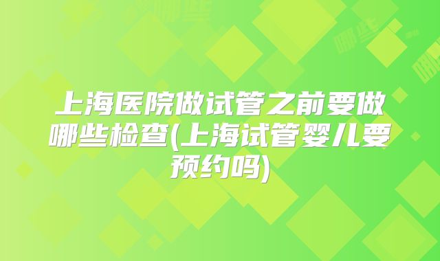 上海医院做试管之前要做哪些检查(上海试管婴儿要预约吗)