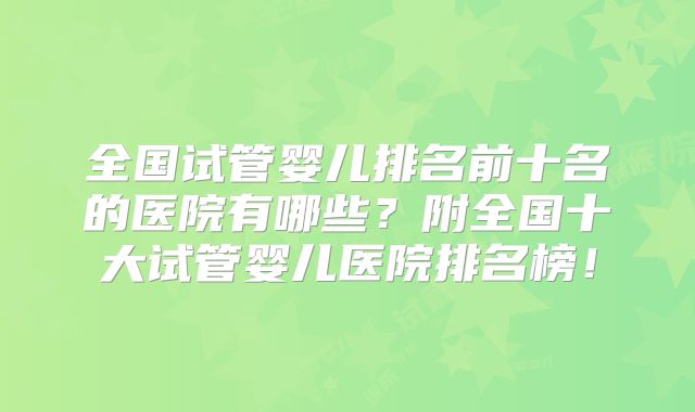 全国试管婴儿排名前十名的医院有哪些?附全国十大试管婴儿医院排名榜!