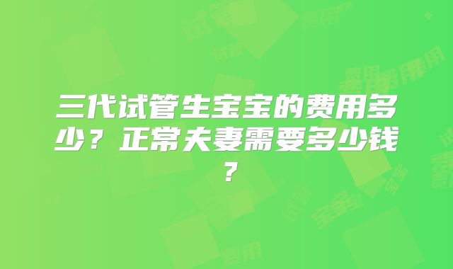 三代试管生宝宝的费用多少？正常夫妻需要多少钱？