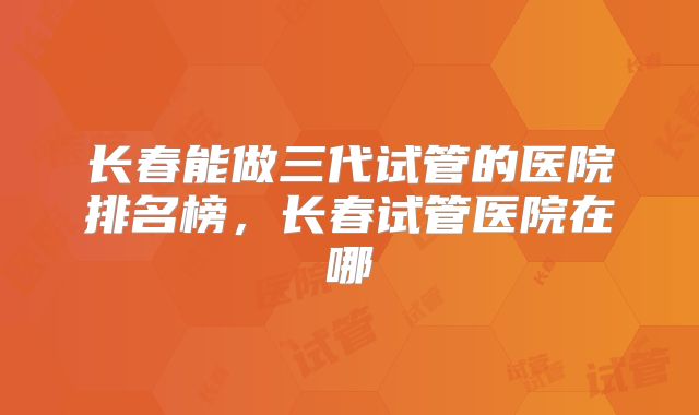 长春能做三代试管的医院排名榜，长春试管医院在哪