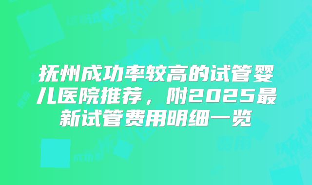 抚州成功率较高的试管婴儿医院推荐，附2025最新试管费用明细一览
