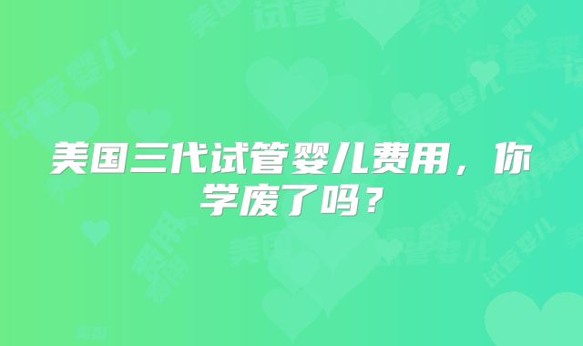 美国三代试管婴儿费用,你学废了吗?