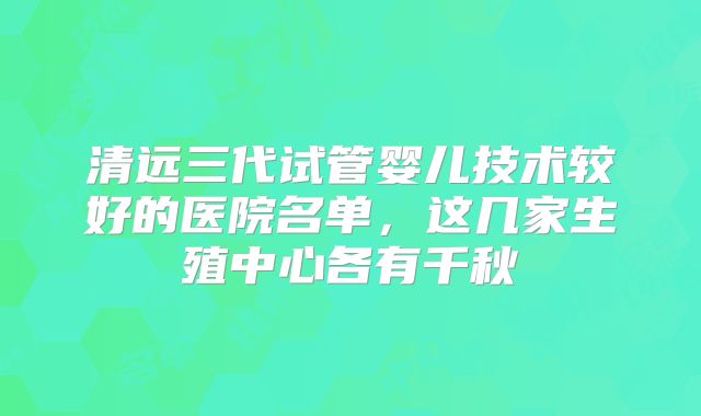 清远三代试管婴儿技术较好的医院名单,这几家生殖中心各有千秋
