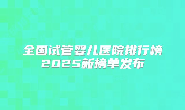 全国试管婴儿医院排行榜2025新榜单发布