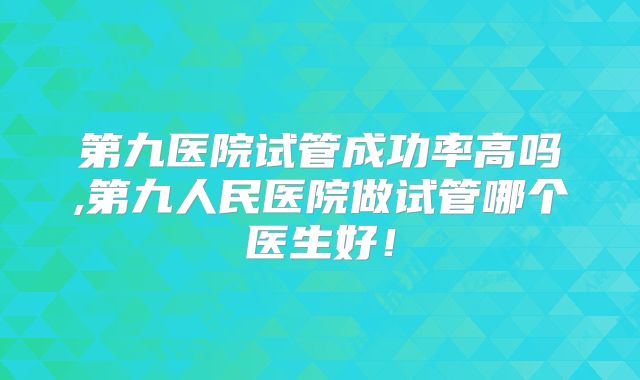 第九医院试管成功率高吗,第九人民医院做试管哪个医生好！