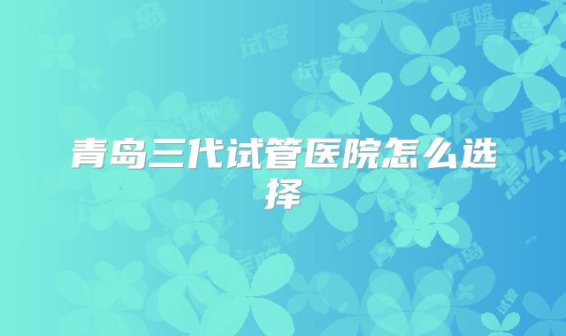 青岛三代试管医院怎么选择