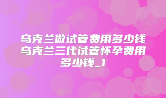 乌克兰做试管费用多少钱乌克兰三代试管怀孕费用多少钱_1