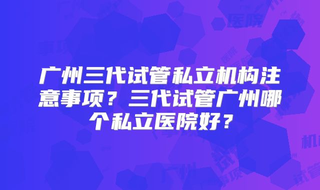 广州三代试管私立机构注意事项?三代试管广州哪个私立医院好?