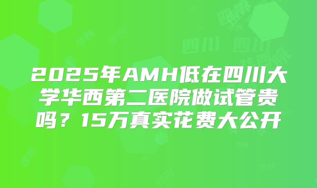 2025年AMH低在四川大学华西第二医院做试管贵吗？15万真实花费大公开