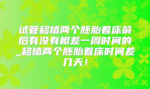 试管移植两个胚胎着床前后有没有相差一周时间的_移植两个胚胎着床时间差几天！