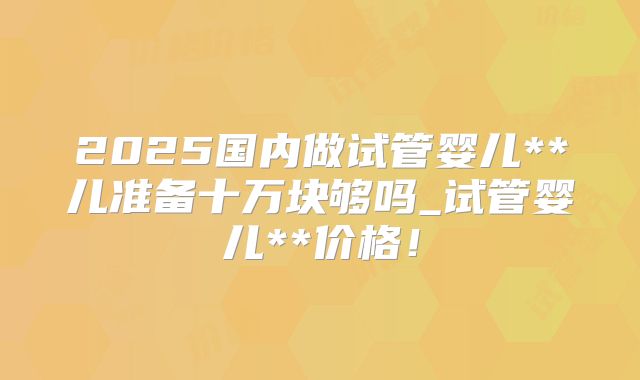 2025国内做试管婴儿**儿准备十万块够吗_试管婴儿**价格！