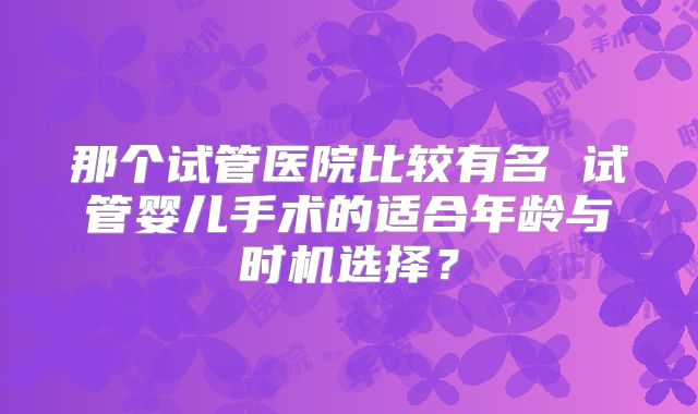 那个试管医院比较有名 试管婴儿手术的适合年龄与时机选择？