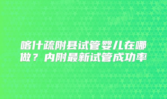 喀什疏附县试管婴儿在哪做？内附最新试管成功率