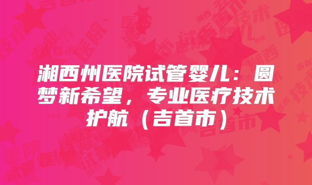 湘西州医院试管婴儿：圆梦新希望，专业医疗技术护航（吉首市）