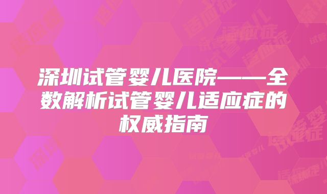 深圳试管婴儿医院——全数解析试管婴儿适应症的权威指南