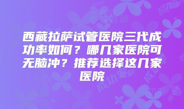 西藏拉萨试管医院三代成功率如何？哪几家医院可无脑冲？推荐选择这几家医院