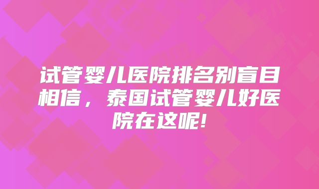 试管婴儿医院排名别盲目相信,泰国试管婴儿好医院在这呢!