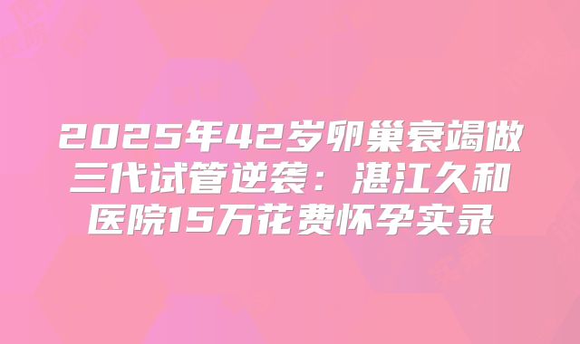 2025年42岁卵巢衰竭做三代试管逆袭:湛江久和医院15万花费怀孕实录