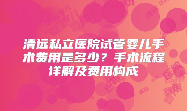 清远私立医院试管婴儿手术费用是多少？手术流程详解及费用构成