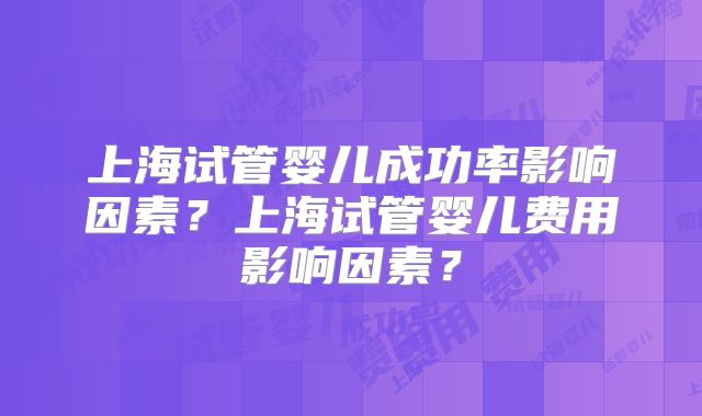 上海试管婴儿成功率影响因素？上海试管婴儿费用影响因素？