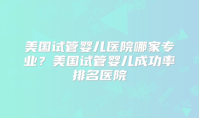 美国试管婴儿医院哪家专业?美国试管婴儿成功率排名医院