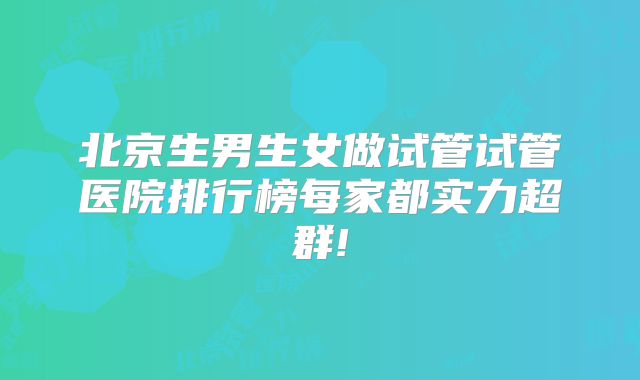 北京生男生女做试管试管医院排行榜每家都实力超群!