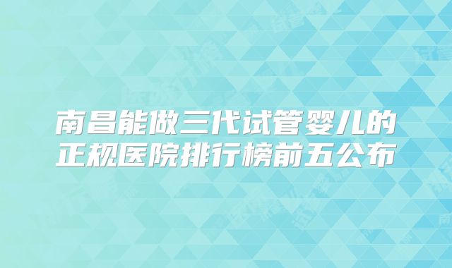 南昌能做三代试管婴儿的正规医院排行榜前五公布