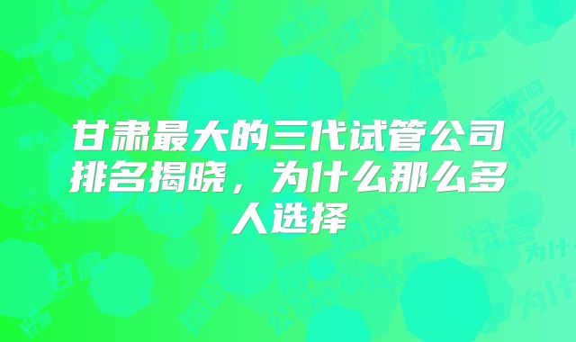 甘肃最大的三代试管公司排名揭晓，为什么那么多人选择