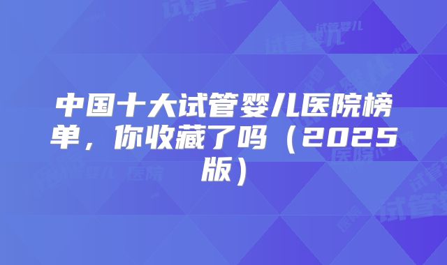 中国十大试管婴儿医院榜单，你收藏了吗（2025版）