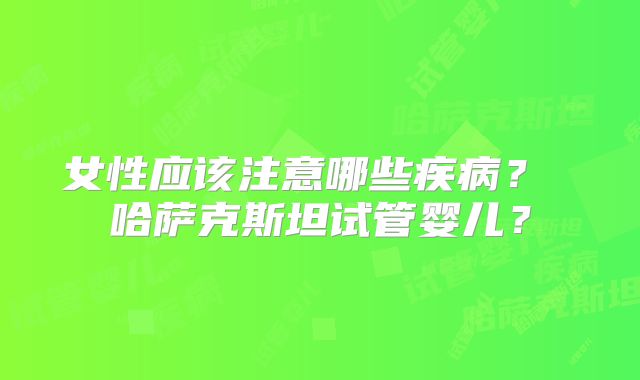 女性应该注意哪些疾病? 哈萨克斯坦试管婴儿?