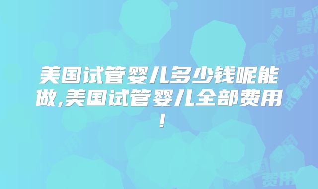 美国试管婴儿多少钱呢能做,美国试管婴儿全部费用！