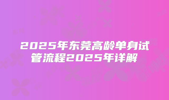 2025年东莞高龄单身试管流程2025年详解