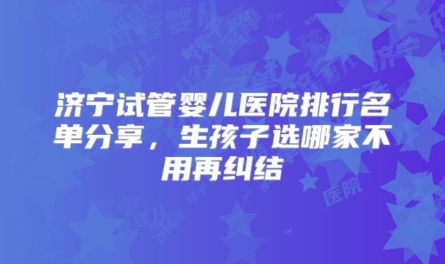 济宁试管婴儿医院排行名单分享,生孩子选哪家不用再纠结
