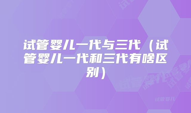 试管婴儿一代与三代（试管婴儿一代和三代有啥区别）