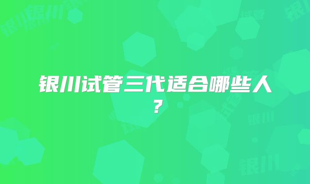 银川试管三代适合哪些人？