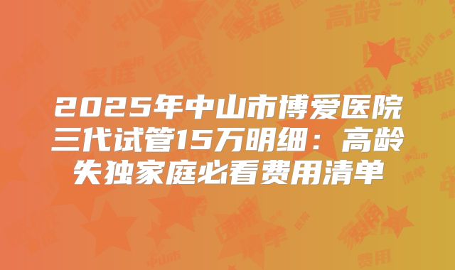 2025年中山市博爱医院三代试管15万明细：高龄失独家庭必看费用清单