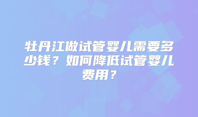牡丹江做试管婴儿需要多少钱？如何降低试管婴儿费用？