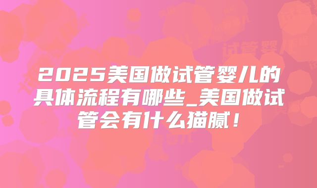 2025美国做试管婴儿的具体流程有哪些_美国做试管会有什么猫腻！