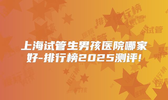 上海试管生男孩医院哪家好-排行榜2025测评!