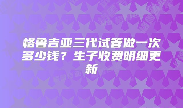 格鲁吉亚三代试管做一次多少钱？生子收费明细更新