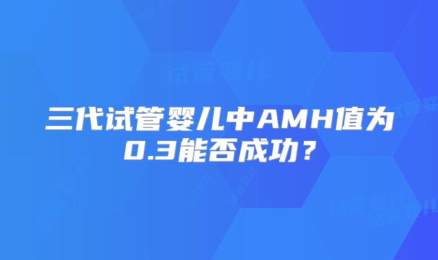 三代试管婴儿中AMH值为0.3能否成功？