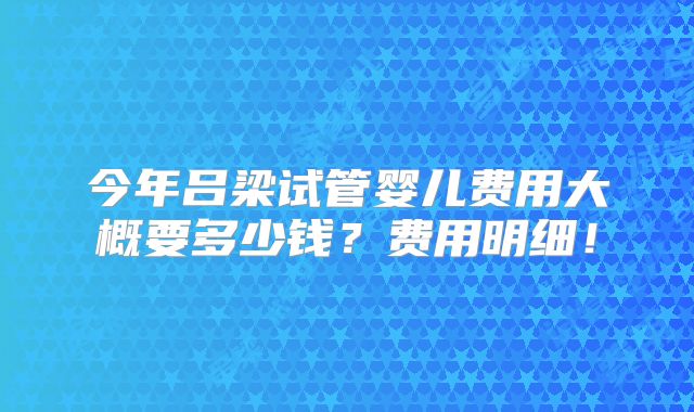 今年吕梁试管婴儿费用大概要多少钱？费用明细！