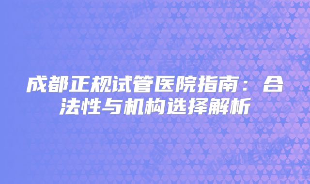 成都正规试管医院指南：合法性与机构选择解析