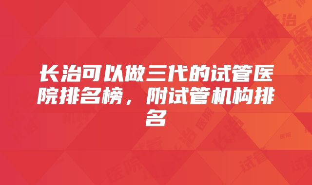 长治可以做三代的试管医院排名榜，附试管机构排名