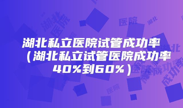 湖北私立医院试管成功率（湖北私立试管医院成功率40%到60%）